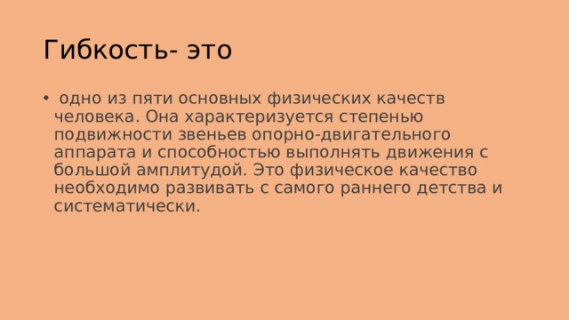 Гибкость- это   одно из пяти основных физических качеств человека. Она характеризуется степенью подвижности звеньев опорно-двигательного аппарата и способностью выполнять движения с большой амплитудой. Это физическое качество необходимо развивать с самого раннего детства и систематически. 