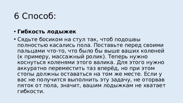 6 Способ: Гибкость лодыжек Сядьте босиком на стул так, чтоб подошвы полностью касались пола. Поставьте перед своими пальцами что-то, что было бы выше ваших коленей (к примеру, массажный ролик). Теперь нужно коснуться коленями этого валика. Для этого нужно аккуратно переместить таз вперёд, но при этом стопы должны оставаться на том же месте. Если у вас не получится выполнить эту задачу, не оторвав пяток от пола, значит, вашим лодыжкам не хватает гибкости. 
