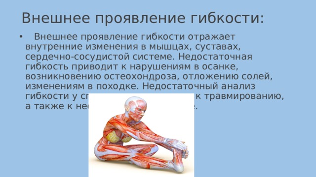 Внешнее проявление гибкости:    Внешнее проявление гибкости отражает внутренние изменения в мышцах, суставах, сердечно-сосудистой системе. Недостаточная гибкость приводит к нарушениям в осанке, возникновению остеохондроза, отложению солей, изменениям в походке. Недостаточный анализ гибкости у спортсменов приводит к травмированию, а также к несовершенной технике. 