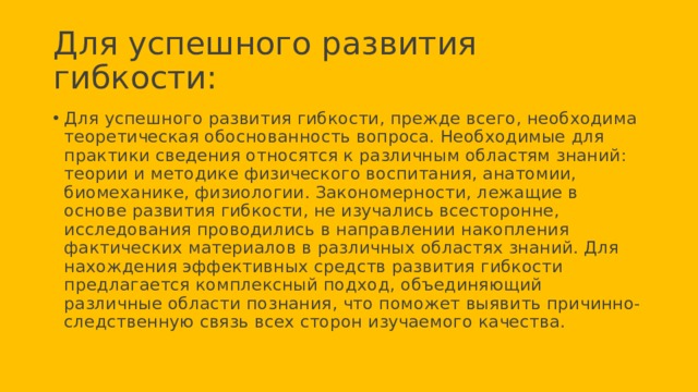 Для успешного развития гибкости: Для успешного развития гибкости, прежде всего, необходима теоретическая обоснованность вопроса. Необходимые для практики сведения относятся к различным областям знаний: теории и методике физического воспитания, анатомии, биомеханике, физиологии. Закономерности, лежащие в основе развития гибкости, не изучались всесторонне, исследования проводились в направлении накопления фактических материалов в различных областях знаний. Для нахождения эффективных средств развития гибкости предлагается комплексный подход, объединяющий различные области познания, что поможет выявить причинно-следственную связь всех сторон изучаемого качества. 