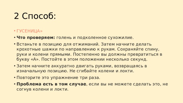2 Способ: ГУСЕНИЦА» Что проверяем:  голень и подколенное сухожилие. Встаньте в позицию для отжиманий. Затем начните делать крохотные шажки по направлению к рукам. Сохраняйте спину, руки и колени прямыми. Постепенно вы должны превратиться в букву «А». Постойте в этом положении несколько секунд. Затем начните аккуратно двигать руками, возвращаясь в изначальную позицию. Не сгибайте колени и локти. Повторите это упражнение три раза. Проблема есть в том случае , если вы не можете сделать это, не согнув колени и локти. 