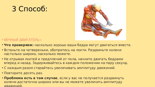 3 Способ: ВЕЧНЫЙ ДВИГАТЕЛЬ» Что проверяем:  насколько хорошо ваши бедра могут двигаться вместе. Встаньте на четвереньки, обопритесь на локти. Раздвиньте колени настолько широко, насколько можете. Не отрывая локтей и предплечий от пола, начните двигать бедрами вперед и назад. Задерживайтесь в каждом положении на пару секунд. С каждым разом старайтесь увеличивать амплитуду движений. Повторите десять раз. Проблема есть в том случае , если у вас не получается раздвинуть колени достаточно широко или вы не можете увеличить амплитуду движений. 
