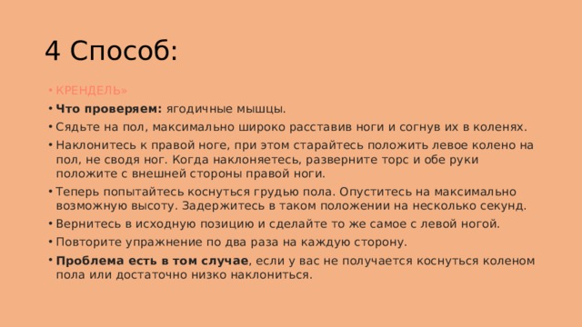 4 Способ: КРЕНДЕЛЬ» Что проверяем:  ягодичные мышцы. Сядьте на пол, максимально широко расставив ноги и согнув их в коленях. Наклонитесь к правой ноге, при этом старайтесь положить левое колено на пол, не сводя ног. Когда наклоняетесь, разверните торс и обе руки положите с внешней стороны правой ноги. Теперь попытайтесь коснуться грудью пола. Опуститесь на максимально возможную высоту. Задержитесь в таком положении на несколько секунд. Вернитесь в исходную позицию и сделайте то же самое с левой ногой. Повторите упражнение по два раза на каждую сторону. Проблема есть в том случае , если у вас не получается коснуться коленом пола или достаточно низко наклониться. 
