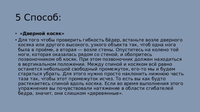 5 Способ:   «Дверной косяк» Для того чтобы проверить гибкость бёдер, встаньте возле дверного косяка или другого высокого, узкого объекта так, чтоб одна нога была в проёме, а вторая — возле стены. Опуститесь на колено той ноги, которая оказалась рядом со стеной, и обопритесь позвоночником об косяк. При этом позвоночник должен находиться в вертикальном положении. Между спиной и косяком всё равно останется небольшой свободный промежуток, его-то мы и будем стараться убрать. Для этого нужно просто наклонить нижнюю часть таза так, чтобы этот промежуток исчез. То есть вы как будто растекаетесь спиной вдоль косяка. Если во время выполнения этого упражнения вы почувствовали натяжение в области сгибателей бедра, значит, они слишком «деревянные». 