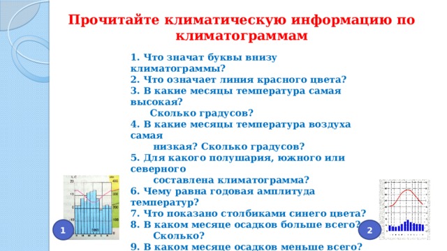 Прочитайте климатическую информацию по климатограммам 1. Что значат буквы внизу климатограммы? 2. Что означает линия красного цвета? 3. В какие месяцы температура самая высокая?  Сколько градусов? 4. В какие месяцы температура воздуха самая  низкая? Сколько градусов? 5. Для какого полушария, южного или северного  составлена климатограмма? 6. Чему равна годовая амплитуда температур? 7. Что показано столбиками синего цвета? 8. В каком месяце осадков больше всего?  Сколько? 9. В каком месяце осадков меньше всего?  Сколько? 10. Как выпадают осадки в течение года? 2 1 