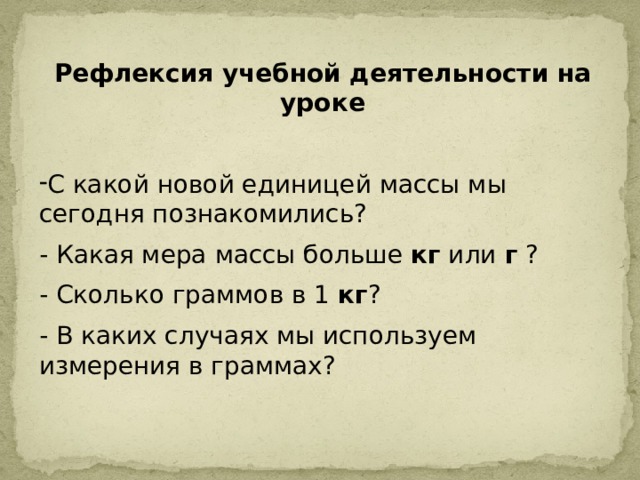 Рефлексия учебной деятельности на уроке С какой новой единицей массы мы сегодня познакомились? - Какая мера массы больше  кг  или  г  ? - Сколько граммов в 1  кг ? - В каких случаях мы используем измерения в граммах? 