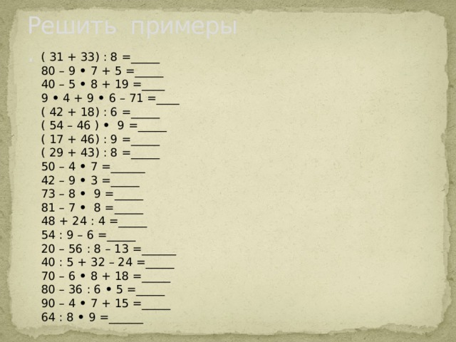 Решить примеры  . ( 31 + 33) : 8 =_____ 80 – 9  •  7 + 5 =_____ 40 – 5  •  8 + 19 =____ 9  •  4 + 9  •  6 – 71 =____ ( 42 + 18) : 6 =_____ ( 54 – 46 )  •   9 =_____ ( 17 + 46) : 9 =_____ ( 29 + 43) : 8 =_____ 50 – 4  •  7 =______ 42 – 9  •  3 =_____ 73 – 8  •   9 =_____ 81 – 7  •   8 =_____ 48 + 24 : 4 =_____ 54 : 9 – 6 =_____ 20 – 56 : 8 – 13 =______ 40 : 5 + 32 – 24 =_____ 70 – 6  •  8 + 18 =_____ 80 – 36 : 6  •  5 =_____ 90 – 4  •  7 + 15 =_____ 64 : 8  •  9 =______ 