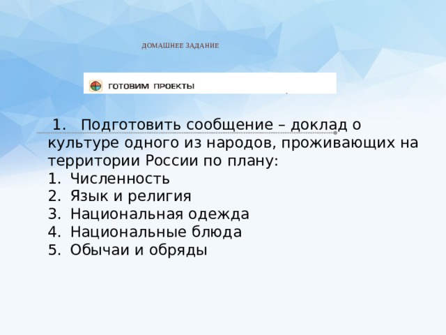    ДОМАШНЕЕ ЗАДАНИЕ     1. Подготовить сообщение – доклад о культуре одного из народов, проживающих на территории России по плану: Численность Язык и религия Национальная одежда Национальные блюда Обычаи и обряды 