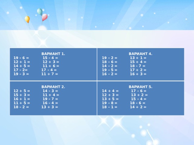     ВАРИАНТ 1.   ВАРИАНТ 2. ВАРИАНТ 4.    19 – 6 = 15 – 4 = ВАРИАНТ 5.  12 + 5 = 14 – 3 =  12 + 1 = 12 + 3 =  19 – 2 = 13 + 1 =  14 + 4 = 17 – 6 =  18 – 6 = 15 + 4 =  15 + 3 = 11 + 4 =  14 + 5 = 11 + 6 =  12 + 3 = 13 + 2 =  17 – 2= 17 – 4 =  16 + 1 = 19 – 7 =  14 – 2 = 18 – 7 =  11 + 5 = 16 – 4 =  19 – 5 = 17 + 2 =  13 + 5 = 15 – 4 =  19 – 3 = 11 + 7 =  19 – 8 = 18 – 6 =  16 – 2 = 16 + 3 =  18 – 2 = 13 + 3 =    18 – 1 = 14 + 2 = 