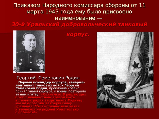 Приказом Народного комиссара обороны от 11 марта 1943 года ему было присвоено наименование —  30-й Уральский добровольческий танковый корпус.   Георгий Семенович Родин  Первый командир корпуса, генерал-лейтенант танковых войск Георгий Семенович Родин , преклонив колено, принял знамя корпуса, и воины повторили за ним клятву: «Клянемся! В решающих боях с ненавистным врагом быть в первых рядах защитников Родины, мы не опозорим вековую славу уральцев. Мы выполним ваш наказ и вернемся на родной Урал только с победой!»