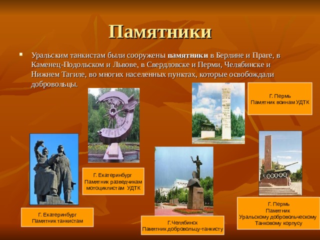 Памятники Уральским танкистам были сооружены памятники в Берлине и Праге, в Каменец-Подольском и Львове, в Свердловске и Перми, Челябинске и Нижнем Тагиле, во многих населенных пунктах, которые освобождали добровольцы. Г. Пермь Памятник воинам УДТК Г. Екатеринбург Памятник разведчикам мотоциклистам УДТК Г. Пермь Памятник Уральскому добровольческому Танковому корпусу Г. Екатеринбург Памятник танкистам Г.Челябинск Памятник добровольцу-танкисту