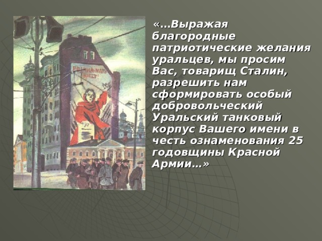«… Выражая благородные патриотические желания уральцев, мы просим Вас, товарищ Сталин, разрешить нам сформировать особый добровольческий Уральский танковый корпус Вашего имени в честь ознаменования 25 годовщины Красной Армии…»