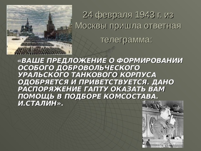 24 февраля 1943 г. из Москвы пришла ответная телеграмма:   «ВАШЕ ПРЕДЛОЖЕНИЕ О ФОРМИРОВАНИИ ОСОБОГО ДОБРОВОЛЬЧЕСКОГО УРАЛЬСКОГО ТАНКОВОГО КОРПУСА ОДОБРЯЕТСЯ И ПРИВЕТСТВУЕТСЯ. ДАНО РАСПОРЯЖЕНИЕ ГАПТУ ОКАЗАТЬ ВАМ ПОМОЩЬ В ПОДБОРЕ КОМСОСТАВА. И.СТАЛИН».
