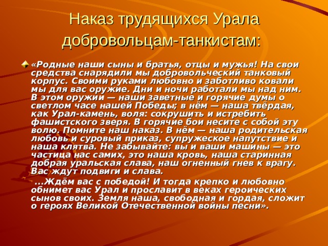 Наказ трудящихся Урала добровольцам-танкистам:  «Родные наши сыны и братья, отцы и мужья! На свои средства снарядили мы добровольческий танковый корпус. Своими руками любовно и заботливо ковали мы для вас оружие. Дни и ночи работали мы над ним. В этом оружии — наши заветные и горячие думы о светлом часе нашей Победы; в нём — наша твёрдая, как Урал-камень, воля: сокрушить и истребить фашистского зверя. В горячие бои несите с собой эту волю. Помните наш наказ. В нём — наша родительская любовь и суровый приказ, супружеское напутствие и наша клятва. Не забывайте: вы и ваши машины — это частица нас самих, это наша кровь, наша старинная добрая уральская слава, наш огненный гнев к врагу. Вас ждут подвиги и слава.   ...Ждём вас с победой! И тогда крепко и любовно обнимет вас Урал и прославит в веках героических сынов своих. Земля наша, свободная и гордая, сложит о героях Великой Отечественной войны песни».