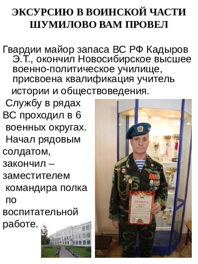 ЭКСУРСИЮ В ВОИНСКОЙ ЧАСТИ ШУМИЛОВО ВАМ ПРОВЕЛ Гвардии майор запаса ВС РФ Кадыров Э.Т.,  окончил Новосибирское высшее военно-политическое училище, присвоена квалификация учитель  истории и обществоведения.  Службу в рядах ВС проходил в 6  военных округах.  Начал рядовым солдатом,  закончил – заместителем  командира полка  по воспитательной работе. 