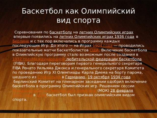 Баскетбол как Олимпийский вид спорта  Соревнования по  баскетболу  на  летних Олимпийских играх  впервые появились на  летних Олимпийских играх 1936 года  в  Берлине  и с тех пор включались в программу каждых последующих Игр. До этого — на Играх  1904 года  — проводились показательные матчи баскетболистов  США . Включение баскетбола в Олимпийскую программу стало возможным после создания в  1932  году Международной любительской федерации баскетбола  (FIBA). Благодаря переговорам первого генерального секретаря FIBA Ренато Уильяма Джонса и генерального секретаря Комитета по проведению Игр XI Олимпиады Карла Диема на борту парома, шедшего из  Стокгольма  в  Германию ,  19 октября   1934 года  берлинский Комитет на пленарном заседании одобрил включение баскетбола в программу Олимпийских игр. Решением сессии  Международного олимпийского комитета  (МОК)  28 февраля   1935 года  в  Осло баскетбол был признан олимпийским видом спорта. 