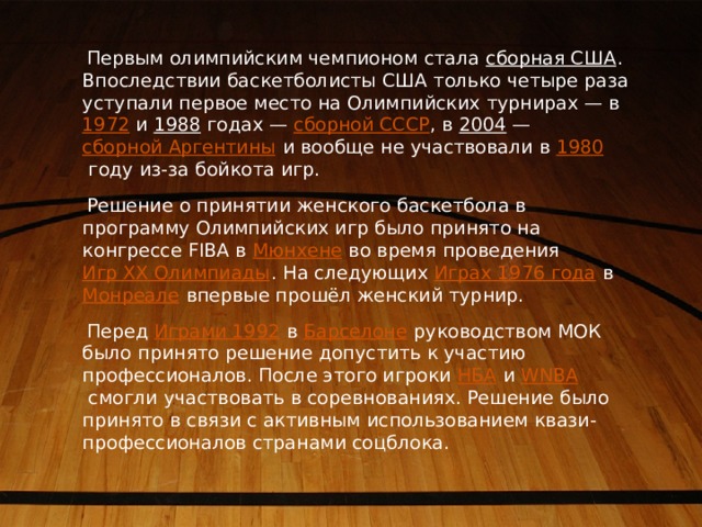 Первым олимпийским чемпионом стала  сборная США . Впоследствии баскетболисты США только четыре раза уступали первое место на Олимпийских турнирах — в  1972  и  1988  годах —  сборной СССР , в  2004  —  сборной Аргентины  и вообще не участвовали в  1980  году из-за бойкота игр.  Решение о принятии женского баскетбола в программу Олимпийских игр было принято на конгрессе FIBA в  Мюнхене  во время проведения  Игр XX Олимпиады . На следующих  Играх 1976 года  в  Монреале  впервые прошёл женский турнир.  Перед  Играми 1992  в  Барселоне  руководством МОК было принято решение допустить к участию профессионалов. После этого игроки  НБА  и  WNBA  смогли участвовать в соревнованиях. Решение было принято в связи с активным использованием квази-профессионалов странами соцблока. 