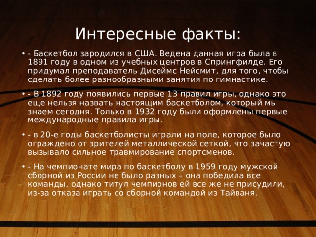 Интересные факты: - Баскетбол зародился в США. Ведена данная игра была в 1891 году в одном из учебных центров в Спрингфилде. Его придумал преподаватель Дисеймс Нейсмит, для того, чтобы сделать более разнообразными занятия по гимнастике. - В 1892 году появились первые 13 правил игры, однако это еще нельзя назвать настоящим баскетболом, который мы знаем сегодня. Только в 1932 году были оформлены первые международные правила игры. - в 20-е годы баскетболисты играли на поле, которое было ограждено от зрителей металлической сеткой, что зачастую вызывало сильное травмирование спортсменов. - На чемпионате мира по баскетболу в 1959 году мужской сборной из России не было разных – она победила все команды, однако титул чемпионов ей все же не присудили, из-за отказа играть со сборной командой из Тайваня. 