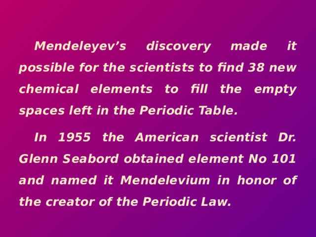  Mendeleyev’s discovery made it possible for the scientists to find 38 new chemical elements to fill the empty spaces left in the Periodic Table. In 1955 the American scientist Dr. Glenn Seabord obtained element No 101 and named it Mendelevium in honor of the creator of the Periodic Law. 