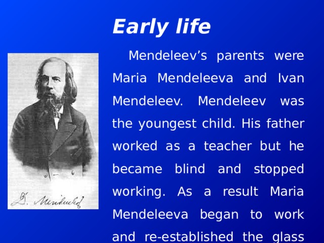 Early life Mendeleev’s parents were Maria Mendeleeva and Ivan Mendeleev. Mendeleev was the youngest child. His father worked as a teacher but he became blind and stopped working. As a result Maria Mendeleeva began to work and re-established the glass factory which belonged to her family. 