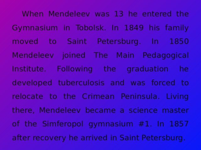 When Mendeleev was 13 he entered the Gymnasium in Tobolsk. In 1849 his family moved to Saint Petersburg. In 1850 Mendeleev joined The Main Pedagogical Institute. Following the graduation he developed tuberculosis and was forced to relocate to the Crimean Peninsula. Living there, Mendeleev became a science master of the Simferopol gymnasium #1. In 1857 after recovery he arrived in Saint Petersburg. 