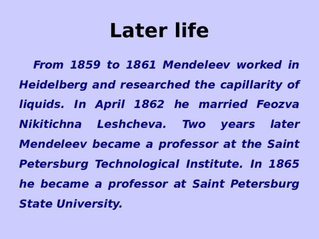 Later life From 1859 to 1861 Mendeleev worked in Heidelberg and researched the capillarity of liquids. In April 1862 he married Feozva Nikitichna Leshcheva. Two years later Mendeleev became a professor at the Saint Petersburg Technological Institute. In 1865 he became a professor at Saint Petersburg State University. 