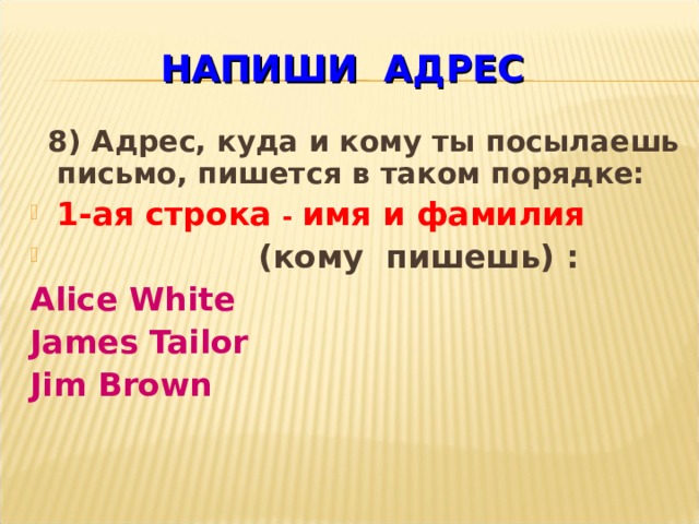 НАПИШИ  АДРЕС  8) Адрес, куда и кому ты посылаешь письмо, пишется в таком порядке: 1-ая строка - имя и фамилия  (кому пишешь) : Alice White James Tailor Jim Brown    
