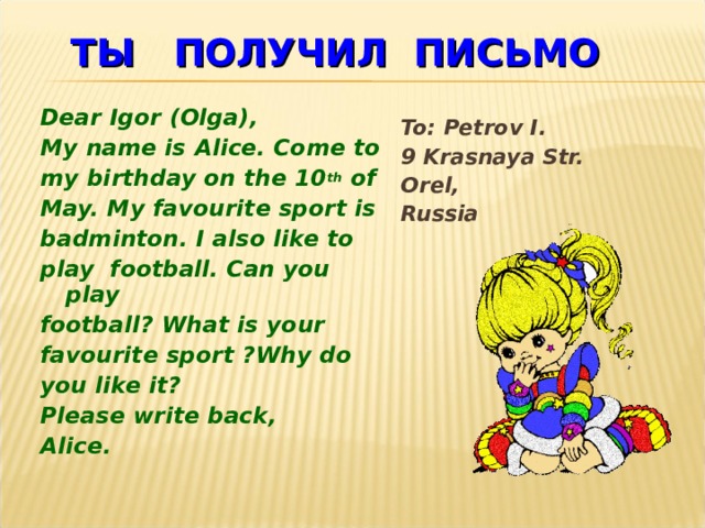 ТЫ  ПОЛУЧИЛ  ПИСЬМО Dear Igor (Olga), My name is Alice. Come to my birthday on the 10 th of May. My favourite sport is badminton. I also like to play football. Can you play football? What is your favourite sport ?Why do you like it? Please write back, Alice.   To: Petrov I.  9 Krasnaya Str.  Orel,   Russia     