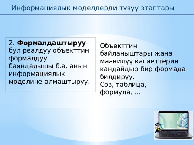Информациялык моделдерди түзүү этаптары 2. Формалдаштыруу -бул реалдуу объекттин формалдуу баяндалышы б.а. анын информациялык моделине алмаштыруу. Объекттин байланыштары жана маанилүү касиеттерин кандайдыр бир формада билдирүү. Сөз, таблица, формула, ... 