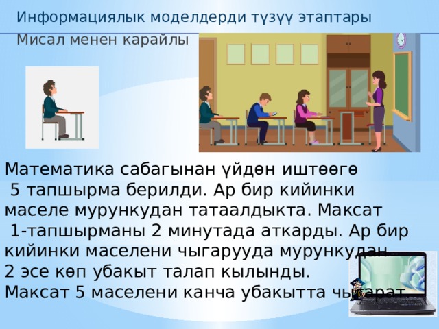 Информациялык моделдерди түзүү этаптары Мисал менен карайлы Математика сабагынан үйдөн иштөөгө  5 тапшырма берилди. Ар бир кийинки маселе мурункудан татаалдыкта. Максат  1-тапшырманы 2 минутада аткарды. Ар бир кийинки маселени чыгарууда мурункудан 2 эсе көп убакыт талап кылынды. Максат 5 маселени канча убакытта чыгарат. 