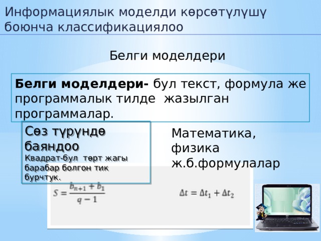 Информациялык моделди көрсөтүлүшү боюнча классификациялоо Белги моделдери Белги моделдери- бул текст, формула же программалык тилде жазылган программалар. Сөз түрүндө баяндоо Квадрат-бул төрт жагы барабар болгон тик бурчтук. Математика, физика ж.б.формулалар  