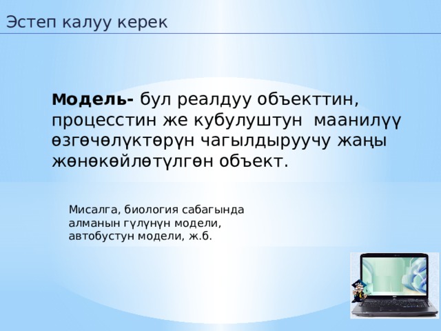 Эстеп калуу керек М одель- бул реалдуу объекттин, процесстин же кубулуштун маанилүү өзгөчөлүктөрүн чагылдыруучу жаңы жөнөкөйлөтүлгөн объект. Мисалга, биология сабагында алманын гүлүнүн модели, автобустун модели, ж.б.   