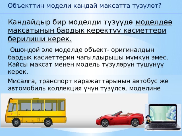 Объекттин модели кандай максатта түзүлөт? Кандайдыр бир моделди түзүүдө моделдөө максатынын бардык керектүү касиеттери берилиши керек.  Ошондой эле моделде объект- оригиналдын бардык касиеттерин чагылдырышы мүмкүн эмес. Кайсы максат менен модель түзүлөрүн түшүнүү керек. Мисалга, транспорт каражаттарынын автобус же автомобиль коллекция үчүн түзүлсө, моделине сырткы көрүнүшү гана чагылдырылат. 