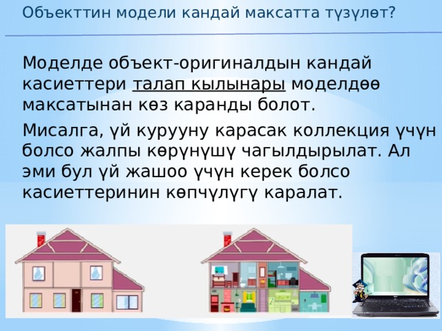 Объекттин модели кандай максатта түзүлөт? Моделде объект-оригиналдын кандай касиеттери талап кылынары моделдөө максатынан көз каранды болот. Мисалга, үй курууну карасак коллекция үчүн болсо жалпы көрүнүшү чагылдырылат. Ал эми бул үй жашоо үчүн керек болсо касиеттеринин көпчүлүгү каралат. 