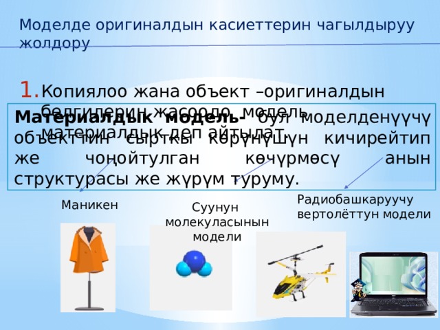 Моделде оригиналдын касиеттерин чагылдыруу жолдору Копиялоо жана объект –оригиналдын белгилерин жасоодо модель материалдык деп айтылат. Материалдык модель- бул моделденүүчү объекттин сырткы көрүнүшүн кичирейтип же чоңойтулган көчүрмөсү анын структурасы же жүрүм туруму.     Радиобашкаруучу вертолёттун модели Маникен  Суунун  молекуласынын  модели  