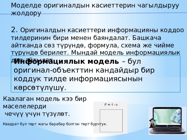 Моделде оригиналдын касиеттерин чагылдыруу жолдору 2 . Оригиналдын касиеттери информацияны коддоо тилдеринин бири менен баяндалат. Башкача айтканда сөз түрүндө, формула, схема же чийме түрүндө берилет. Мындай модель информациялык деп айтылат. Информациялык модель – бул оригинал-объекттин кандайдыр бир коддук тилде информациясынын көрсөтүлүшү. Каалаган модель кээ бир маселелерди  чечүү үчүн түзүлөт. Квадрат бул төрт жагы барабар болгон төрт бурчтук. 