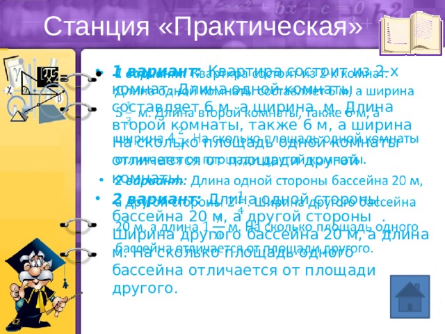 Станция «Практическая» 1 вариант: Квартира состоит из 2-х комнат. Длина одной комнаты составляет 6 м, а ширина м. Длина второй комнаты, также 6 м, а ширина На сколько площадь одной комнаты отличается от площади другой комнаты. 2 вариант: Длина одной стороны бассейна 20 м, а другой стороны . Ширина другого бассейна 20 м, а длина м. На сколько площадь одного бассейна отличается от площади другого.   