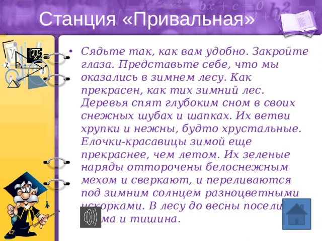 Станция «Привальная» Сядьте так, как вам удобно. Закройте глаза. Представьте себе, что мы оказались в зимнем лесу. Как прекрасен, как тих зимний лес. Деревья спят глубоким сном в своих снежных шубах и шапках. Их ветви хрупки и нежны, будто хрустальные. Елочки-красавицы зимой еще прекраснее, чем летом. Их зеленые наряды отторочены белоснежным мехом и сверкают, и переливаются под зимним солнцем разноцветными искорками. В лесу до весны поселилась дрема и тишина. 