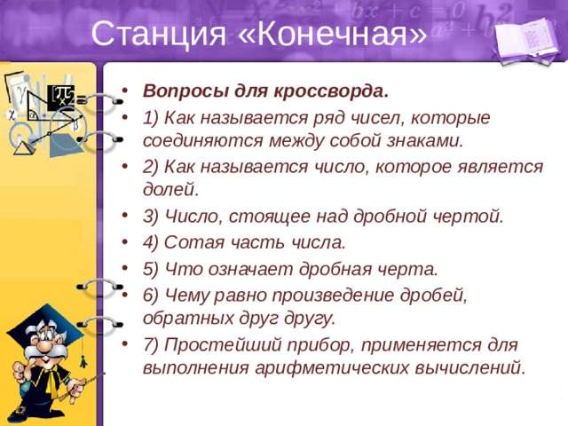 Станция «Конечная» Вопросы для кроссворда. 1) Как называется ряд чисел, которые соединяются между собой знаками. 2) Как называется число, которое является долей. 3) Число, стоящее над дробной чертой. 4) Сотая часть числа. 5) Что означает дробная черта. 6) Чему равно произведение дробей, обратных друг другу. 7) Простейший прибор, применяется для выполнения арифметических вычислений. 