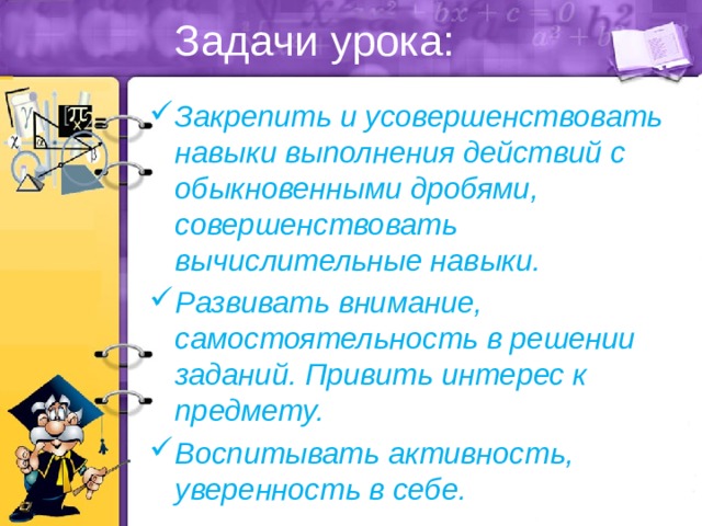 Задачи урока: Закрепить и усовершенствовать навыки выполнения действий с обыкновенными дробями, совершенствовать вычислительные навыки. Развивать внимание, самостоятельность в решении заданий. Привить интерес к предмету. Воспитывать активность, уверенность в себе. 