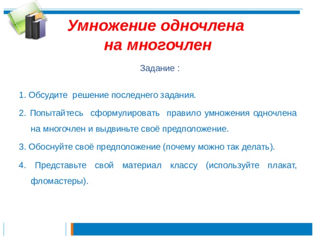 Умножение одночлена  на многочлен  Задание : 1. Обсудите решение последнего задания.  2. Попытайтесь сформулировать правило умножения одночлена на многочлен и выдвиньте своё предположение. 3. Обоснуйте своё предположение (почему можно так делать). 4. Представьте свой материал классу (используйте плакат, фломастеры). 