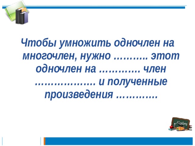  Чтобы умножить одночлен на многочлен, нужно ……….. этот одночлен на …………. член ………………. и полученные произведения ………….   