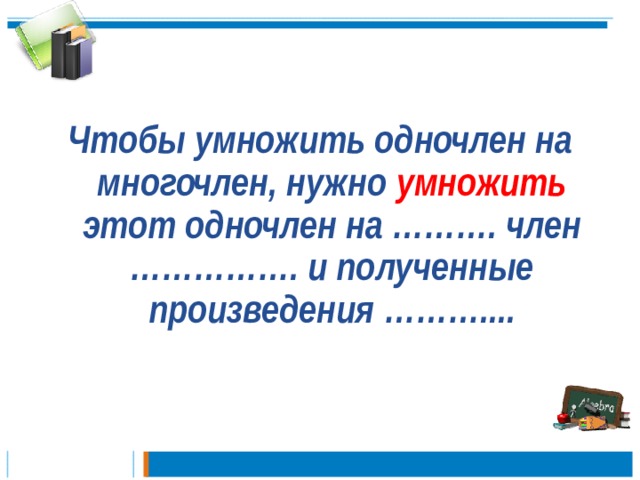  Чтобы умножить одночлен на многочлен, нужно умножить этот одночлен на ………. член ……………. и полученные произведения ………....   