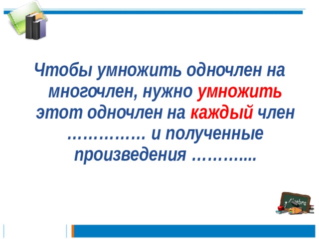  Чтобы умножить одночлен на многочлен, нужно умножить этот одночлен на каждый член …………… и полученные произведения ………....   