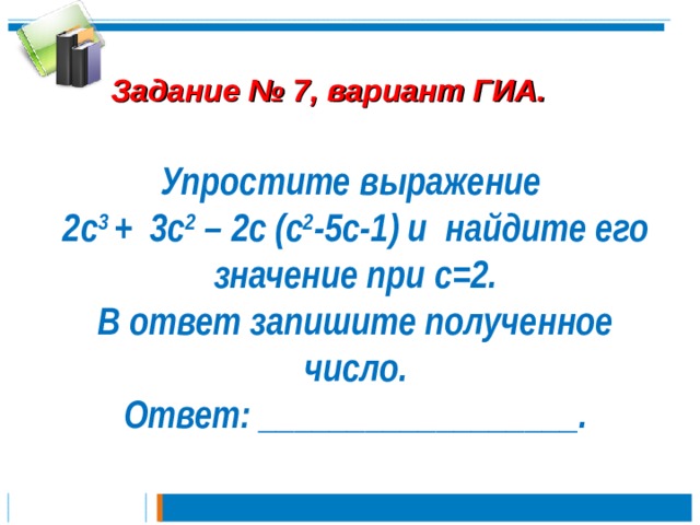  Задание № 7, вариант ГИА. Упростите выражение 2с 3 + 3с 2 – 2с (с 2 -5с-1) и найдите его значение при c=2. В ответ запишите полученное число. Ответ: __________________. 