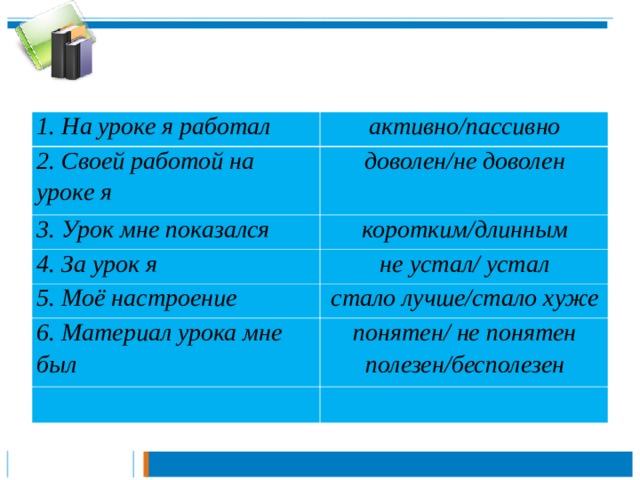 1. На уроке я работал активно/пассивно 2. Своей работой на уроке я доволен/не доволен 3. Урок мне показался коротким/длинным 4. За урок я не устал/ устал 5. Моё настроение стало лучше/стало хуже 6. Материал урока мне был понятен/ не понятен полезен/бесполезен 