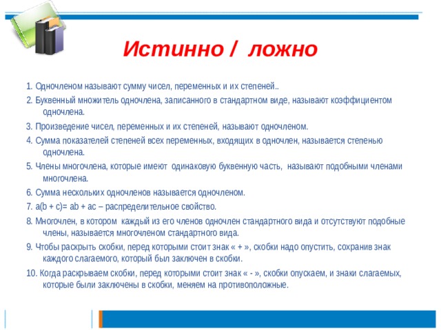 Истинно / ложно 1. Одночленом называют сумму чисел, переменных и их степеней.. 2. Буквенный множитель одночлена, записанного в стандартном виде, называют коэффициентом одночлена. 3. Произведение чисел, переменных и их степеней, называют одночленом. 4. Сумма показателей степеней всех переменных, входящих в одночлен, называется степенью одночлена. 5. Члены многочлена, которые имеют одинаковую буквенную часть, называют подобными членами многочлена. 6. Сумма нескольких одночленов называется одночленом. 7. a(b + c)= ab + ac – распределительное свойство. 8. Многочлен, в котором каждый из его членов одночлен стандартного вида и отсутствуют подобные члены, называется многочленом стандартного вида. 9. Чтобы раскрыть скобки, перед которыми стоит знак « + », скобки надо опустить, сохранив знак каждого слагаемого, который был заключен в скобки. 10. Когда раскрываем скобки, перед которыми стоит знак « - », скобки опускаем, и знаки слагаемых, которые были заключены в скобки, меняем на противоположные. 