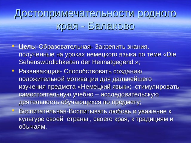 Достопримечательности родного края - Балаково Цель : Образовательная- Закрепить знания, полученные на уроках немецкого языка по теме «Die Sehenswürdichkeiten der Heimatgegend.»; Развивающая- Способствовать созданию положительной мотивации для дальнейшего изучения предмета «Немецкий язык»; стимулировать самостоятельную учебно – исследовательскую деятельность обучающихся по предмету; Воспитательная-Воспитывать любовь и уважение к культуре своей страны , своего края, к традициям и обычаям.  
