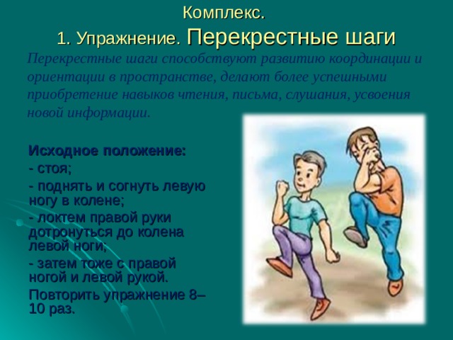  Комплекс.  1. Упражнение. Перекрестные шаги Перекрестные шаги способствуют развитию координации и ориентации в пространстве, делают более успешными приобретение навыков чтения, письма, слушания, усвоения новой информации.   Исходное положение: - стоя; - поднять и согнуть левую ногу в колене; - локтем правой руки дотронуться до колена левой ноги; - затем тоже с правой ногой и левой рукой. Повторить упражнение 8–10 раз. 