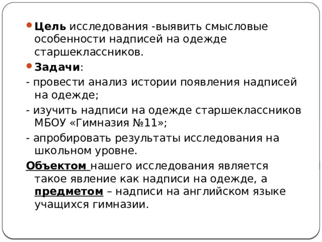 Цель исследования -выявить смысловые особенности надписей на одежде старшеклассников. Задачи : - провести анализ истории появления надписей на одежде; - изучить надписи на одежде старшеклассников МБОУ «Гимназия №11»; - апробировать результаты исследования на школьном уровне. Объектом нашего исследования является такое явление как надписи на одежде, а предметом – надписи на английском языке учащихся гимназии. 